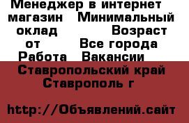 Менеджер в интернет - магазин › Минимальный оклад ­ 2 000 › Возраст от ­ 18 - Все города Работа » Вакансии   . Ставропольский край,Ставрополь г.